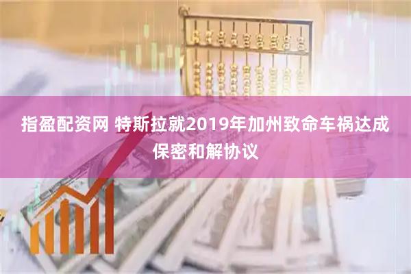 指盈配资网 特斯拉就2019年加州致命车祸达成保密和解协议