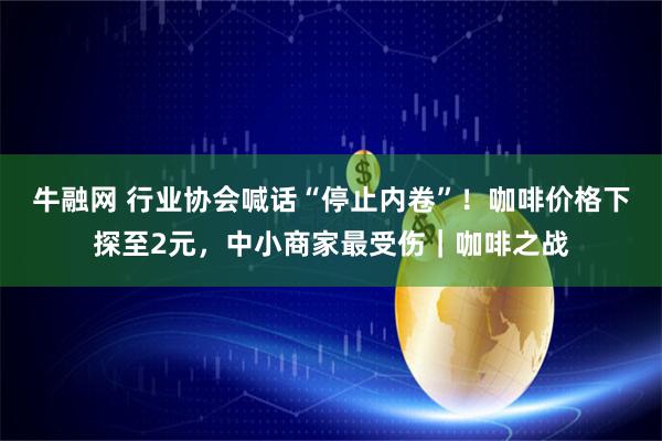 牛融网 行业协会喊话“停止内卷”！咖啡价格下探至2元，中小商家最受伤｜咖啡之战