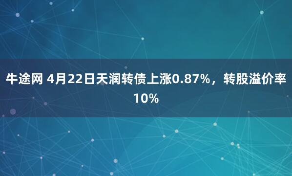 牛途网 4月22日天润转债上涨0.87%，转股溢价率10%