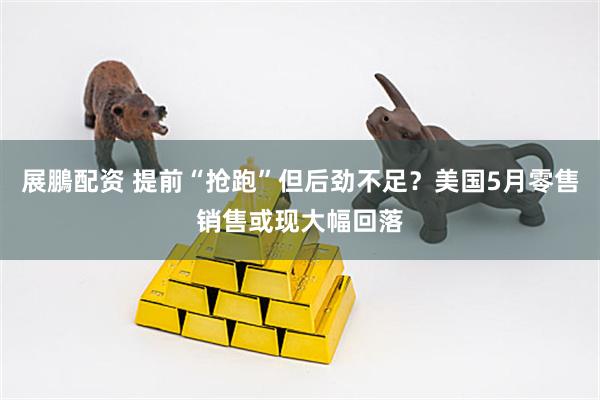 展鵬配资 提前“抢跑”但后劲不足？美国5月零售销售或现大幅回落