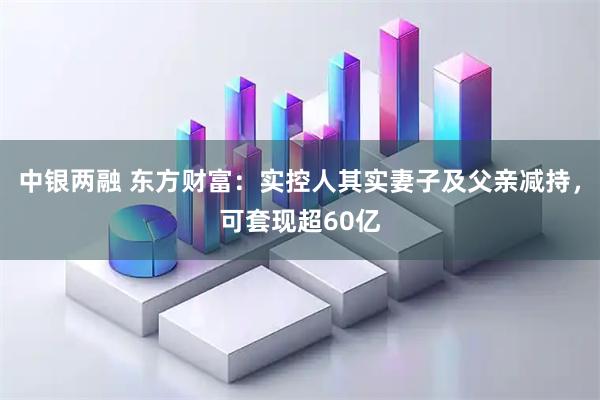 中银两融 东方财富：实控人其实妻子及父亲减持，可套现超60亿