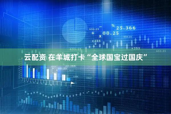 云配资 在羊城打卡“全球国宝过国庆”