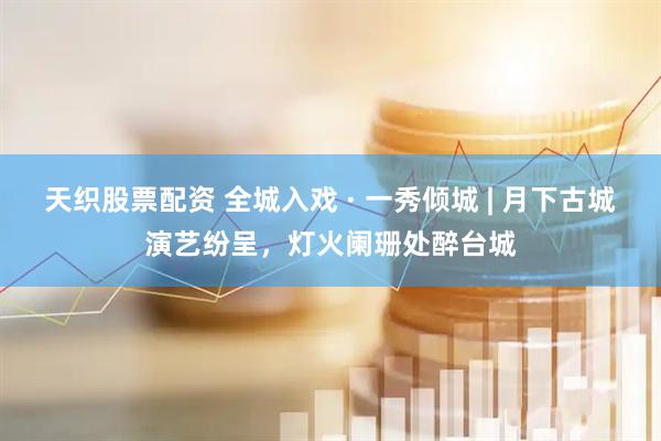 天织股票配资 全城入戏 · 一秀倾城 | 月下古城演艺纷呈，灯火阑珊处醉台城