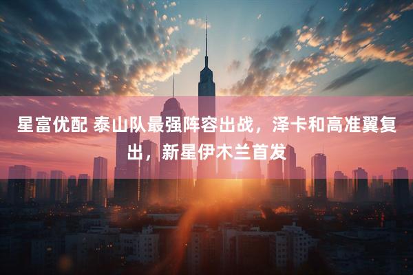 星富优配 泰山队最强阵容出战，泽卡和高准翼复出，新星伊木兰首发