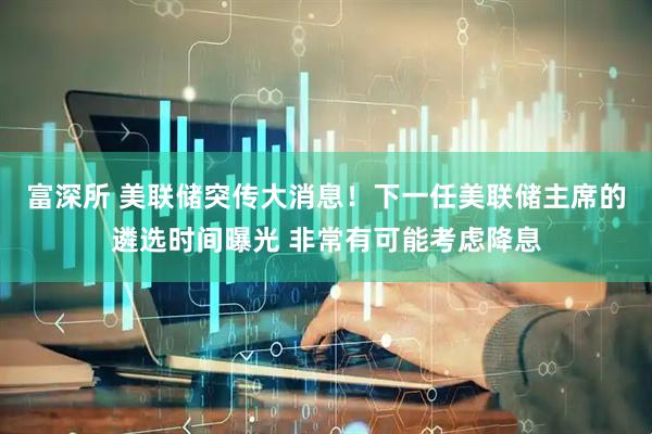 富深所 美联储突传大消息！下一任美联储主席的遴选时间曝光 非常有可能考虑降息
