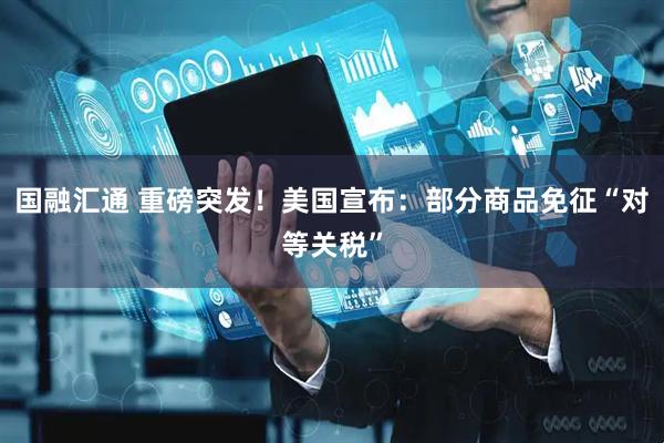 国融汇通 重磅突发！美国宣布：部分商品免征“对等关税”