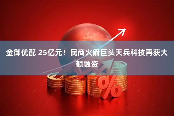 金御优配 25亿元！民商火箭巨头天兵科技再获大额融资