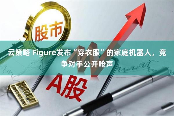 云策略 Figure发布“穿衣服”的家庭机器人，竞争对手公开呛声