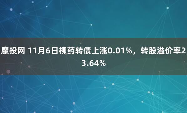 魔投网 11月6日柳药转债上涨0.01%，转股溢价率23.64%