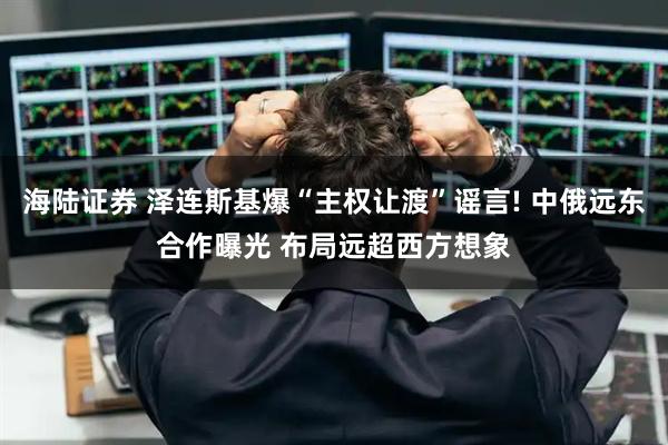 海陆证券 泽连斯基爆“主权让渡”谣言! 中俄远东合作曝光 布局远超西方想象