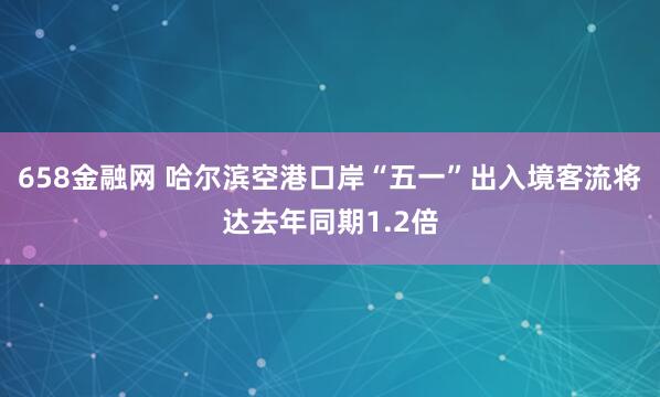 658金融网 哈尔滨空港口岸“五一”出入境客流将达去年同期1.2倍