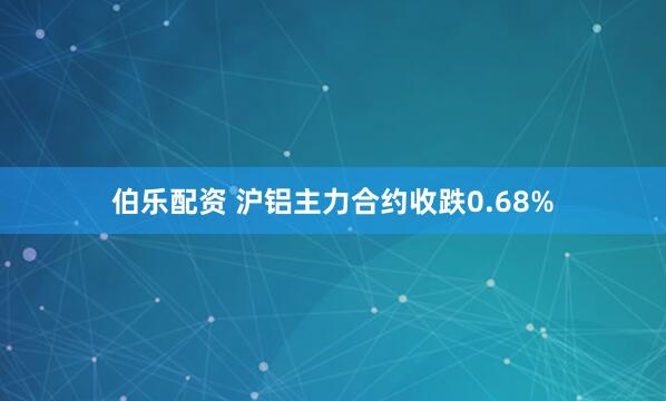 伯乐配资 沪铝主力合约收跌0.68%
