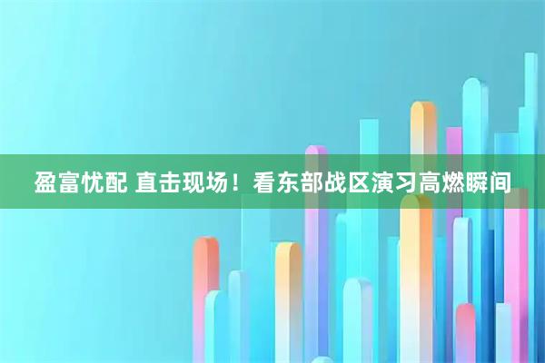 盈富忧配 直击现场！看东部战区演习高燃瞬间