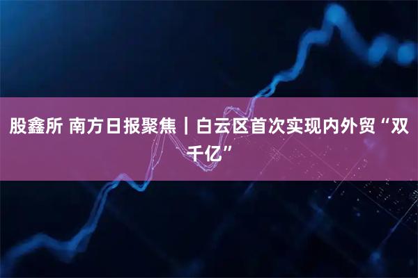 股鑫所 南方日报聚焦｜白云区首次实现内外贸“双千亿”
