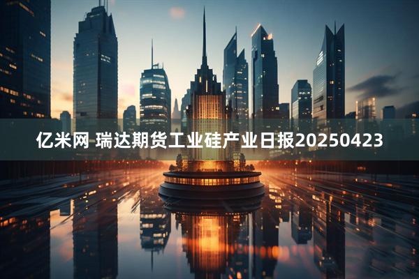 亿米网 瑞达期货工业硅产业日报20250423