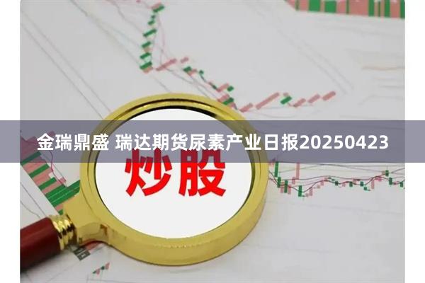 金瑞鼎盛 瑞达期货尿素产业日报20250423