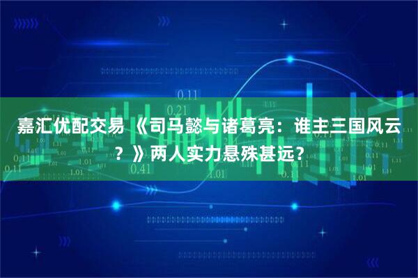 嘉汇优配交易 《司马懿与诸葛亮：谁主三国风云？》两人实力悬殊甚远？